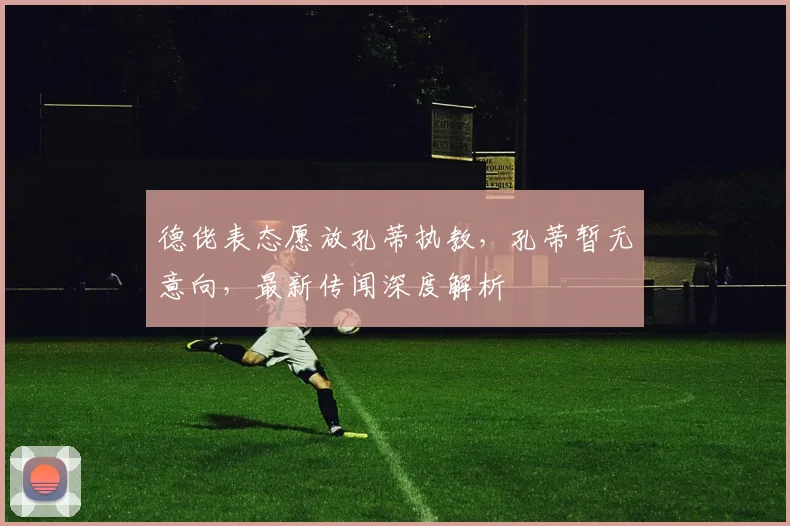 德佬表态愿放孔蒂执教，孔蒂暂无意向，最新传闻深度解析