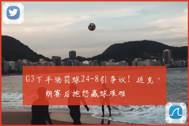 G3下半场罚球24-8引争议！迈克·布朗赛后抱怨赢球艰难