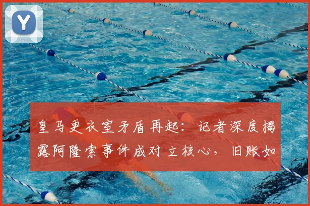 皇马更衣室矛盾再起:记者深度揭露阿隆索事件成对立核心,旧账如何影响球队?