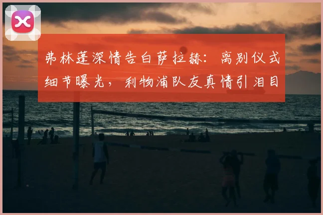 弗林蓬深情告白萨拉赫:离别仪式细节曝光,利物浦队友真情引泪目
