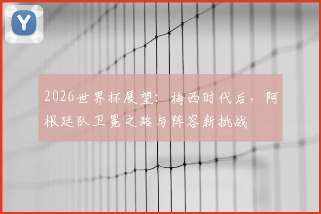 2026世界杯展望:梅西时代后,阿根廷队卫冕之路与阵容新挑战