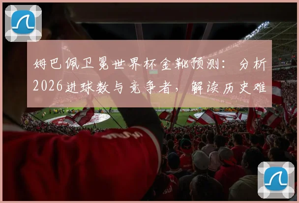 姆巴佩卫冕世界杯金靴预测:分析2026进球数与竞争者,解读历史难度