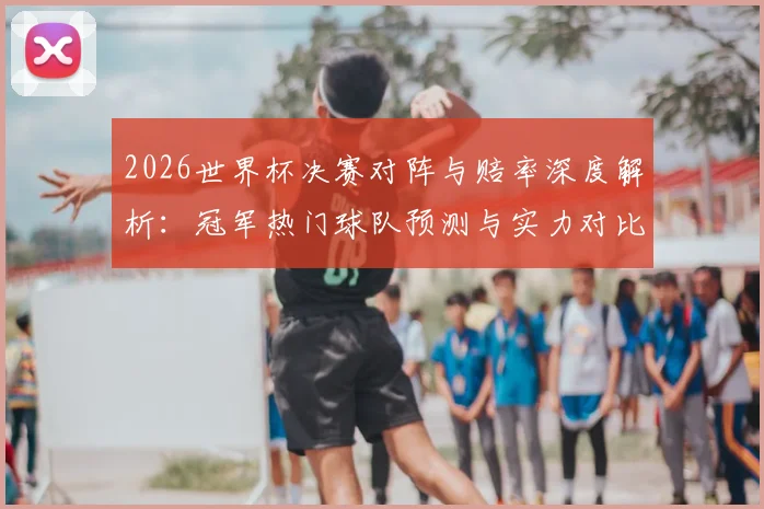 2026世界杯决赛对阵与赔率深度解析:冠军热门球队预测与实力对比