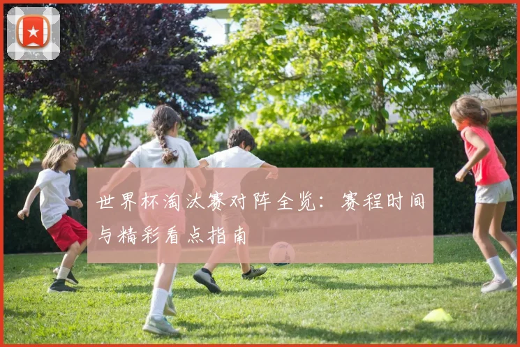 世界杯淘汰赛对阵全览:赛程时间与精彩看点指南