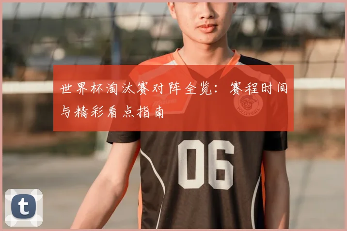 世界杯淘汰赛对阵全览:赛程时间与精彩看点指南