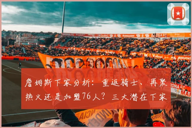 詹姆斯下家分析:重返骑士、再聚热火还是加盟76人?三大潜在下家优势深度解读